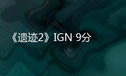 《遗迹2》IGN 9分：革命性的续作